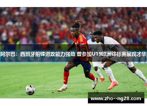 阿尔巴：西班牙前锋进攻能力强劲 曾参加U19欧洲锦标赛展现才华