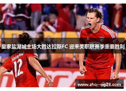 皇家盐湖城主场大胜达拉斯FC 迎来美职联赛季重要胜利 皇家盐湖城主场大胜达拉斯FC 迎来美职联赛季重要胜利