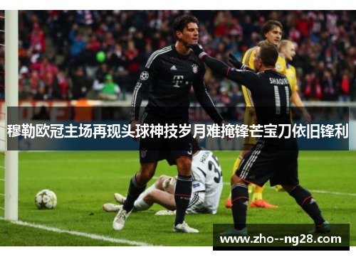 穆勒欧冠主场再现头球神技岁月难掩锋芒宝刀依旧锋利 穆勒欧冠主场再现头球神技岁月难掩锋芒宝刀依旧锋利