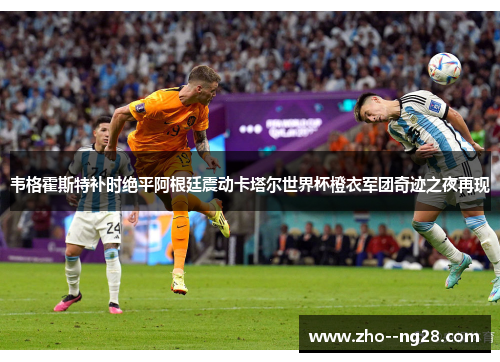 韦格霍斯特补时绝平阿根廷震动卡塔尔世界杯橙衣军团奇迹之夜再现