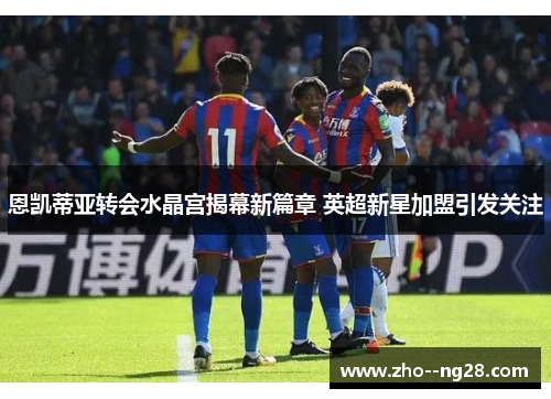 恩凯蒂亚转会水晶宫揭幕新篇章 英超新星加盟引发关注