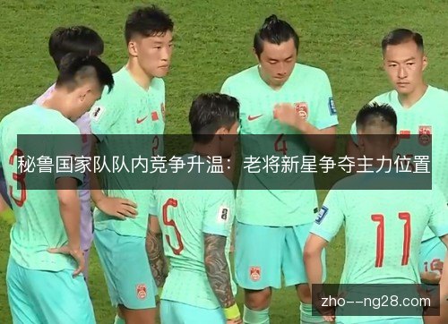 秘鲁国家队队内竞争升温：老将新星争夺主力位置